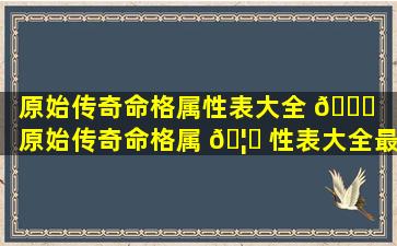 原始传奇命格属性表大全 🐝 「原始传奇命格属 🦍 性表大全最新」